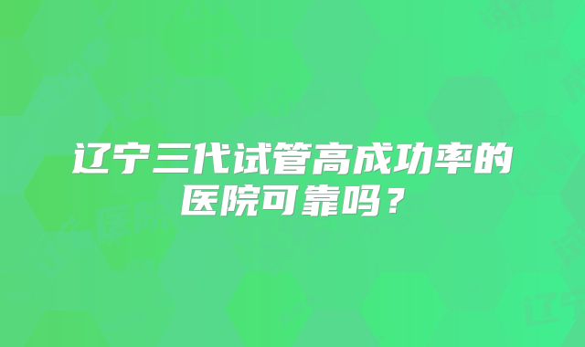 辽宁三代试管高成功率的医院可靠吗？