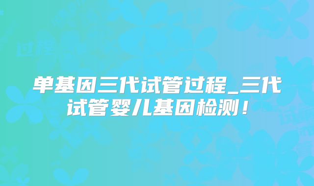 单基因三代试管过程_三代试管婴儿基因检测！