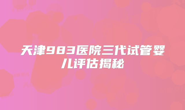 天津983医院三代试管婴儿评估揭秘