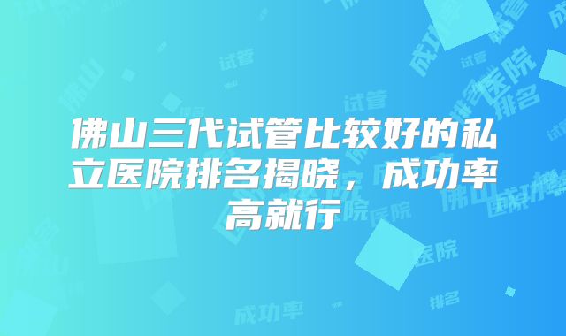 佛山三代试管比较好的私立医院排名揭晓，成功率高就行