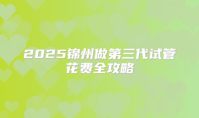 2025锦州做第三代试管花费全攻略