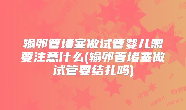 输卵管堵塞做试管婴儿需要注意什么(输卵管堵塞做试管要结扎吗)