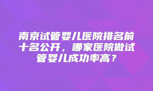南京试管婴儿医院排名前十名公开，哪家医院做试管婴儿成功率高？