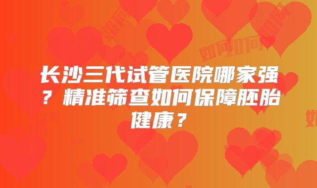长沙三代试管医院哪家强？精准筛查如何保障胚胎健康？
