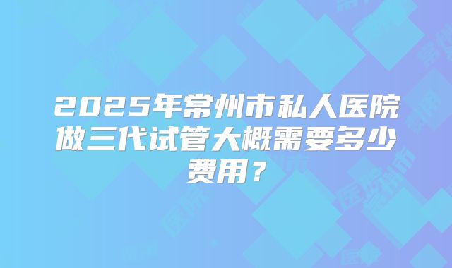 2025年常州市私人医院做三代试管大概需要多少费用？