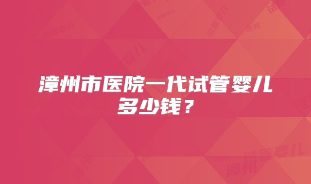 漳州市医院一代试管婴儿多少钱?