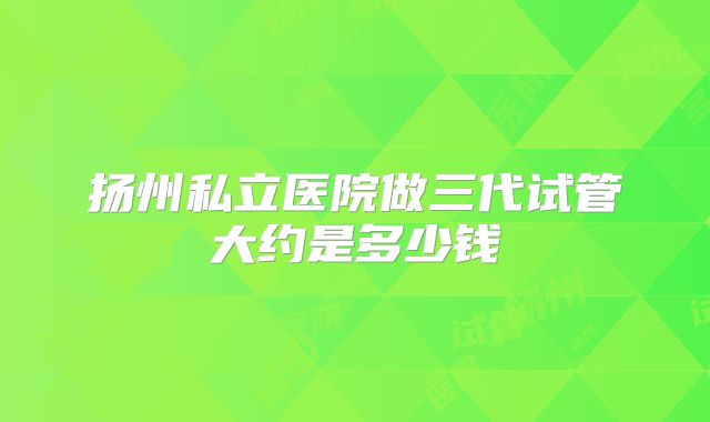 扬州私立医院做三代试管大约是多少钱