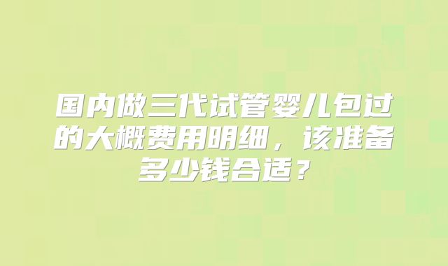 国内做三代试管婴儿包过的大概费用明细,该准备多少钱合适?