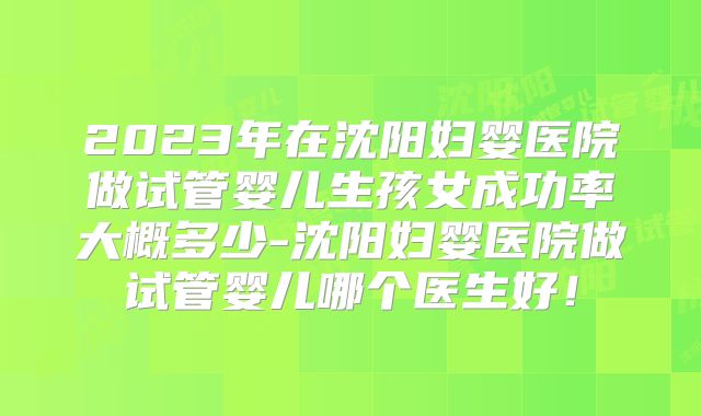 2023年在沈阳妇婴医院做试管婴儿生孩女成功率大概多少-沈阳妇婴医院做试管婴儿哪个医生好！