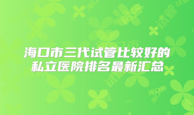 海口市三代试管比较好的私立医院排名最新汇总