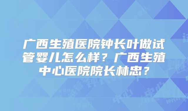 广西生殖医院钟长叶做试管婴儿怎么样?广西生殖中心医院院长林忠?