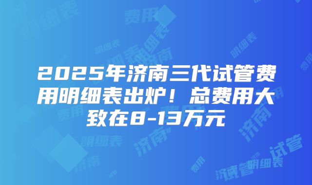2025年济南三代试管费用明细表出炉!总费用大致在8-13万元