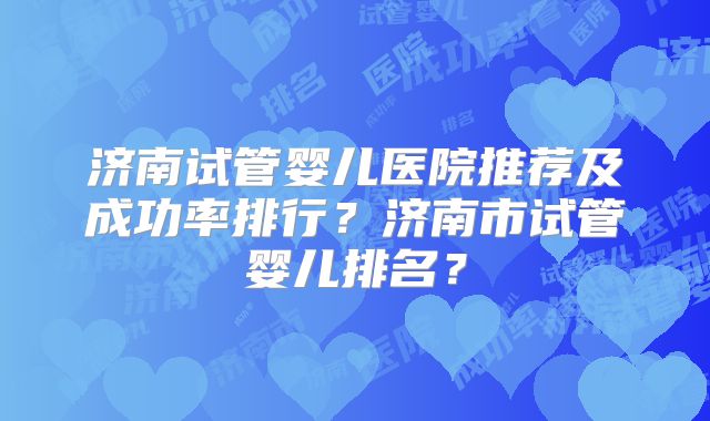 济南试管婴儿医院推荐及成功率排行？济南市试管婴儿排名？