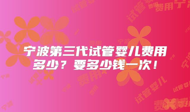 宁波第三代试管婴儿费用多少?要多少钱一次!