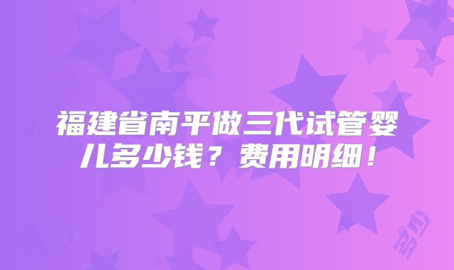 福建省南平做三代试管婴儿多少钱？费用明细！