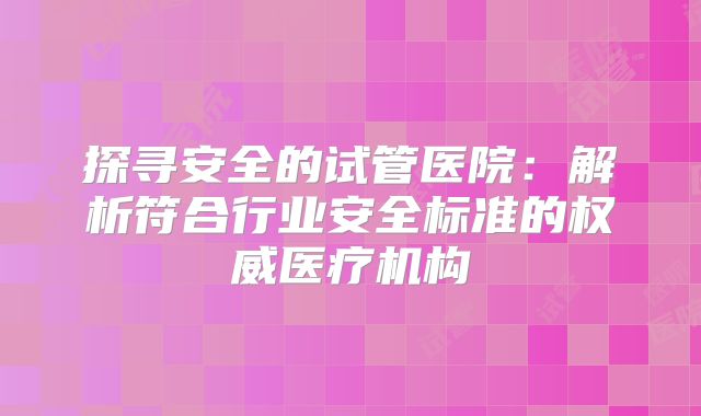 探寻安全的试管医院:解析符合行业安全标准的权威医疗机构