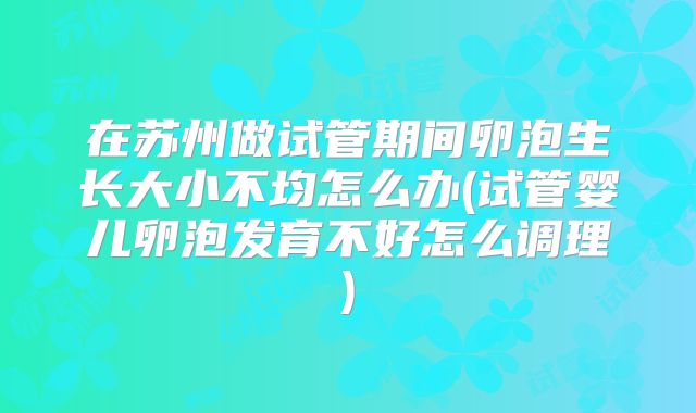 在苏州做试管期间卵泡生长大小不均怎么办(试管婴儿卵泡发育不好怎么调理)
