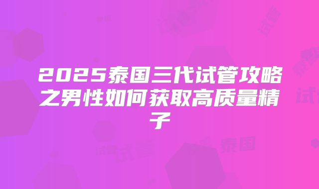 2025泰国三代试管攻略之男性如何获取高质量精子