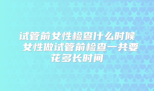 试管前女性检查什么时候 女性做试管前检查一共要花多长时间