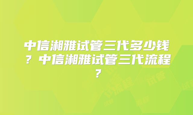 中信湘雅试管三代多少钱?中信湘雅试管三代流程?
