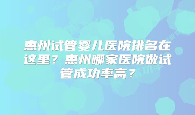 惠州试管婴儿医院排名在这里？惠州哪家医院做试管成功率高？