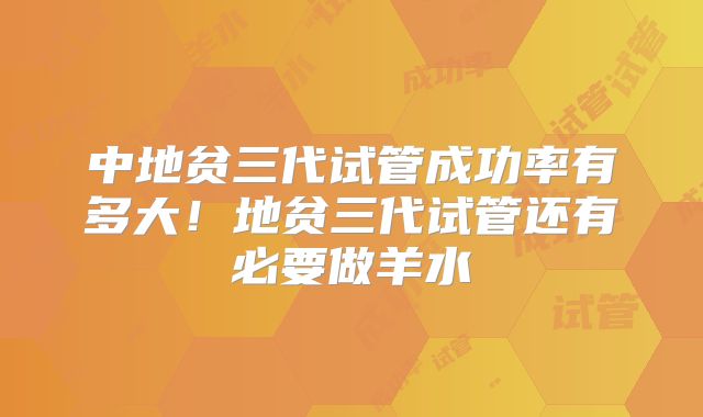 中地贫三代试管成功率有多大！地贫三代试管还有必要做羊水