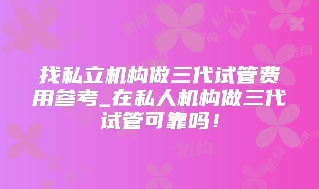 找私立机构做三代试管费用参考_在私人机构做三代试管可靠吗！