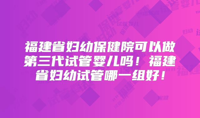福建省妇幼保健院可以做第三代试管婴儿吗！福建省妇幼试管哪一组好！