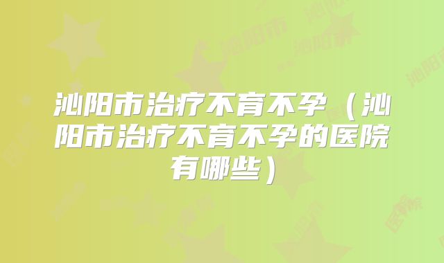 沁阳市治疗不育不孕（沁阳市治疗不育不孕的医院有哪些）