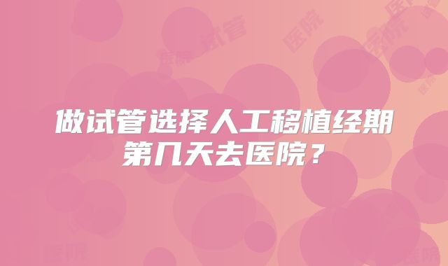 做试管选择人工移植经期第几天去医院？