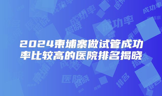 2024柬埔寨做试管成功率比较高的医院排名揭晓
