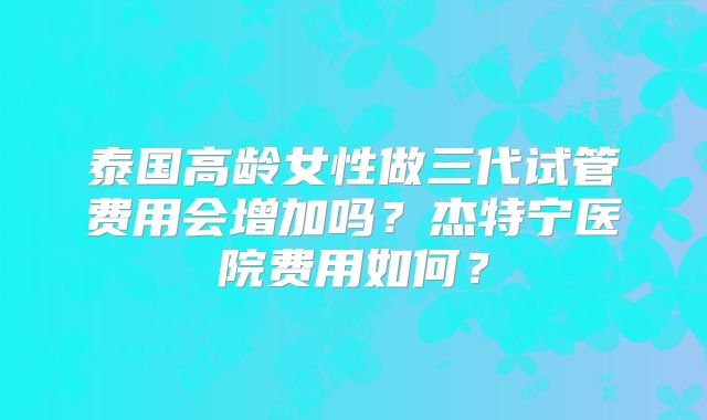 泰国高龄女性做三代试管费用会增加吗？杰特宁医院费用如何？