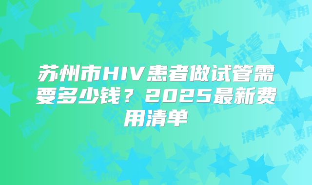 苏州市HIV患者做试管需要多少钱？2025最新费用清单