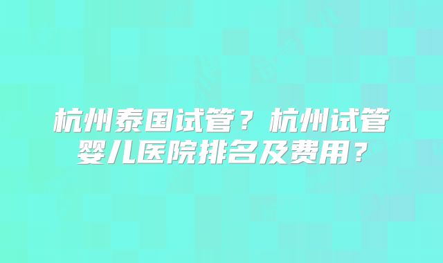 杭州泰国试管？杭州试管婴儿医院排名及费用？