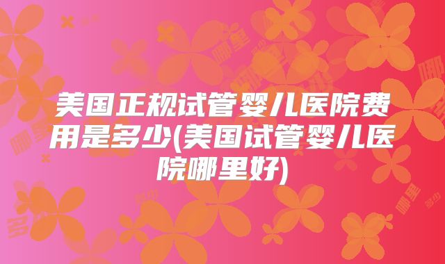 美国正规试管婴儿医院费用是多少(美国试管婴儿医院哪里好)