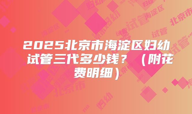 2025北京市海淀区妇幼 试管三代多少钱？（附花费明细）