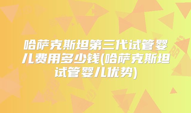 哈萨克斯坦第三代试管婴儿费用多少钱(哈萨克斯坦试管婴儿优势)