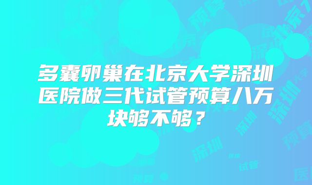多囊卵巢在北京大学深圳医院做三代试管预算八万块够不够？
