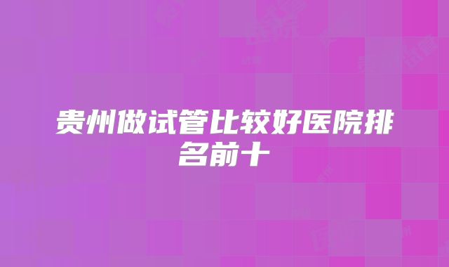 贵州做试管比较好医院排名前十