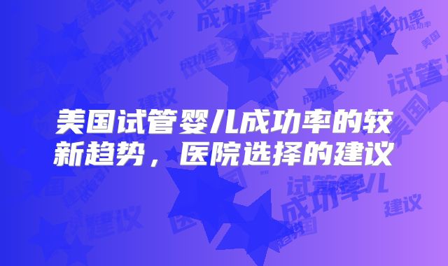 美国试管婴儿成功率的较新趋势,医院选择的建议
