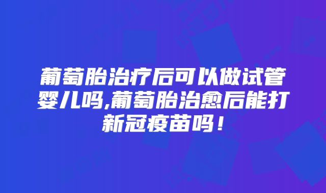 葡萄胎治疗后可以做试管婴儿吗,葡萄胎治愈后能打新冠疫苗吗！
