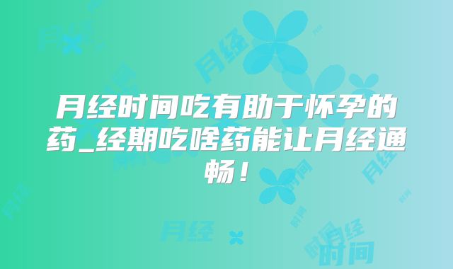 月经时间吃有助于怀孕的药_经期吃啥药能让月经通畅!