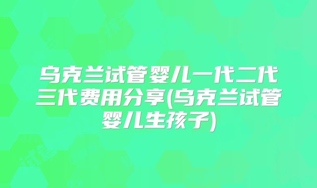乌克兰试管婴儿一代二代三代费用分享(乌克兰试管婴儿生孩子)