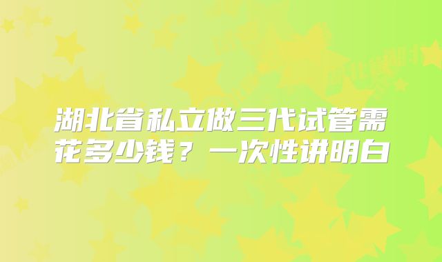 湖北省私立做三代试管需花多少钱？一次性讲明白