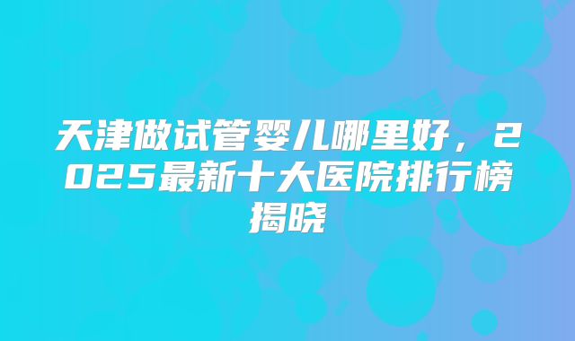 天津做试管婴儿哪里好，2025最新十大医院排行榜揭晓