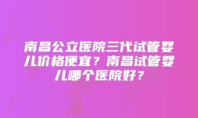 南昌公立医院三代试管婴儿价格便宜？南昌试管婴儿哪个医院好？