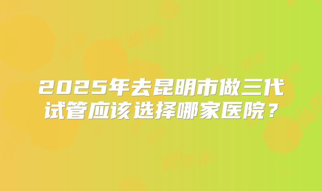 2025年去昆明市做三代试管应该选择哪家医院？