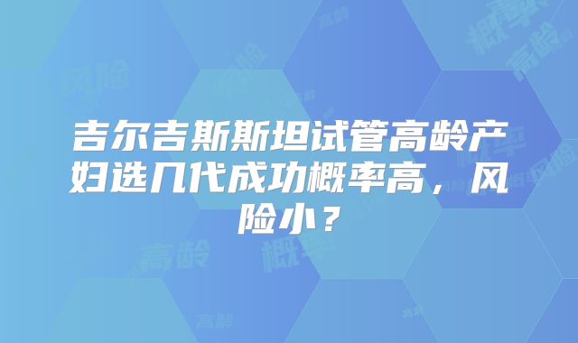 吉尔吉斯斯坦试管高龄产妇选几代成功概率高，风险小？