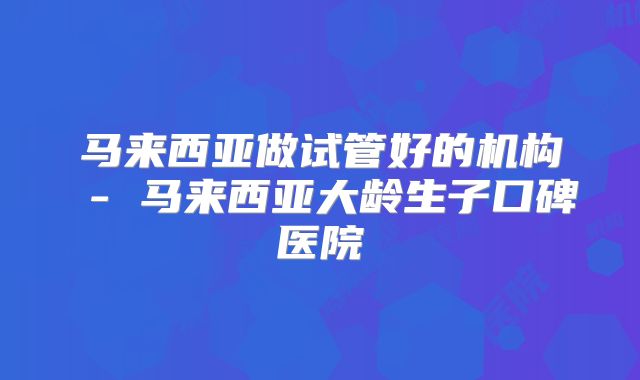 马来西亚做试管好的机构 - 马来西亚大龄生子口碑医院