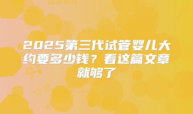 2025第三代试管婴儿大约要多少钱？看这篇文章就够了